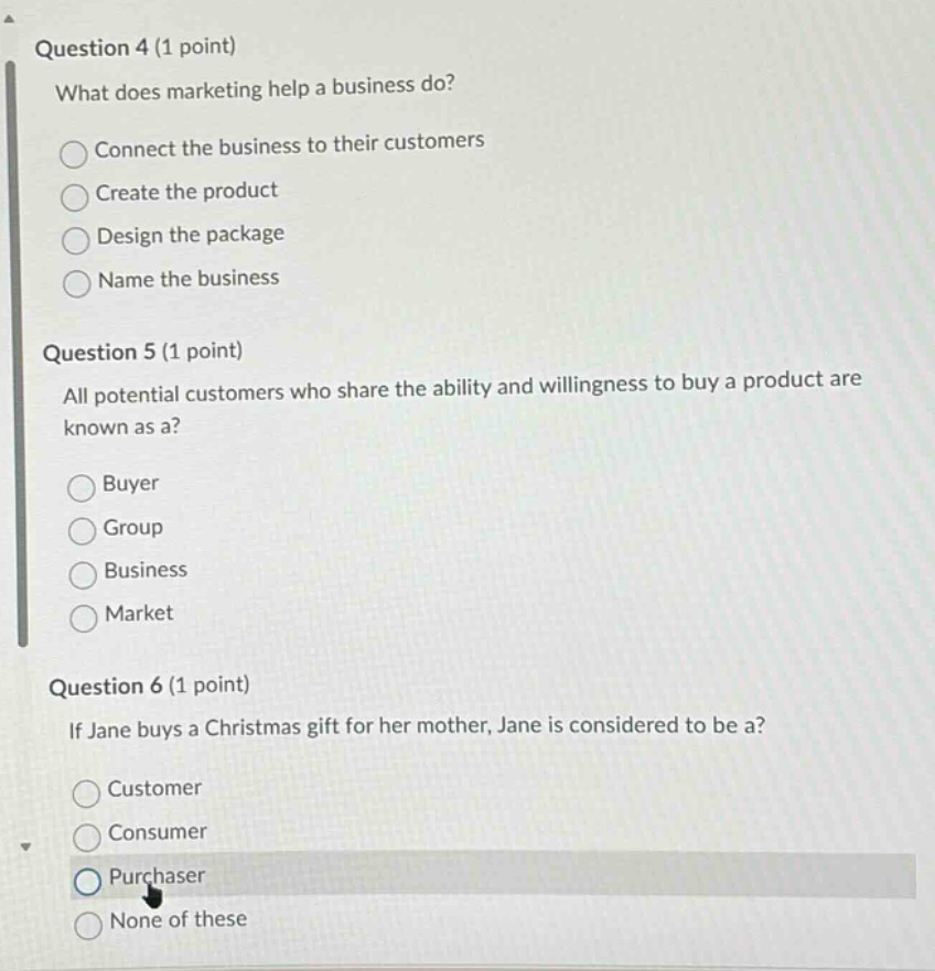 question 4 (1 point)\nwhat does marketing help a business do?\nconnect the business to their customers\ncreate the product\ndesign the package\nname the business\nquestion 5 (1 point)\nall potential customers who share the ability and willingness to buy a product are known as a?\nbuyer\ngroup\nbusiness\nmarket\nquestion 6 (1 point)\nif jane buys a christmas gift for her mother, jane is considered to be a?\ncustomer\nconsumer\npurchaser\nnone of these
