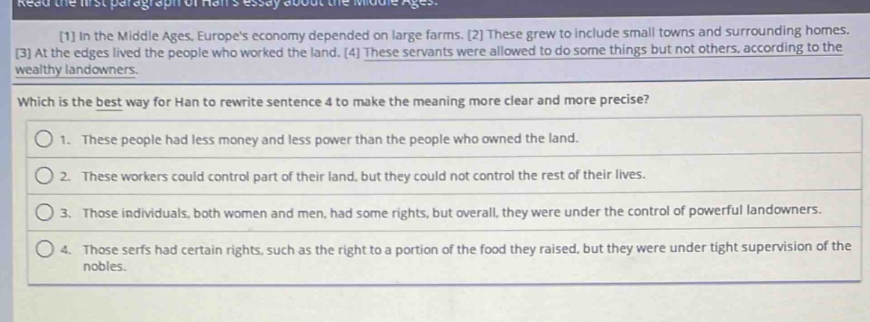 read the first paragraph of hans essay about the middle ages.\n1 in the middle ages, europes economy depended on large farms. 2 these grew to include small towns and surrounding homes.\n3 at the edges lived the people who worked the land. 4 these servants were allowed to do some things but not others, according to the wealthy landowners.\nwhich is the best way for han to rewrite sentence 4 to make the meaning more clear and more precise?\n1. these people had less money and less power than the people who owned the land.\n2. these workers could control part of their land, but they could not control the rest of their lives.\n3. those individuals, both women and men, had some rights, but overall, they were under the control of powerful landowners.\n4. those serfs had certain rights, such as the right to a portion of the food they raised, but they were under tight supervision of the nobles.