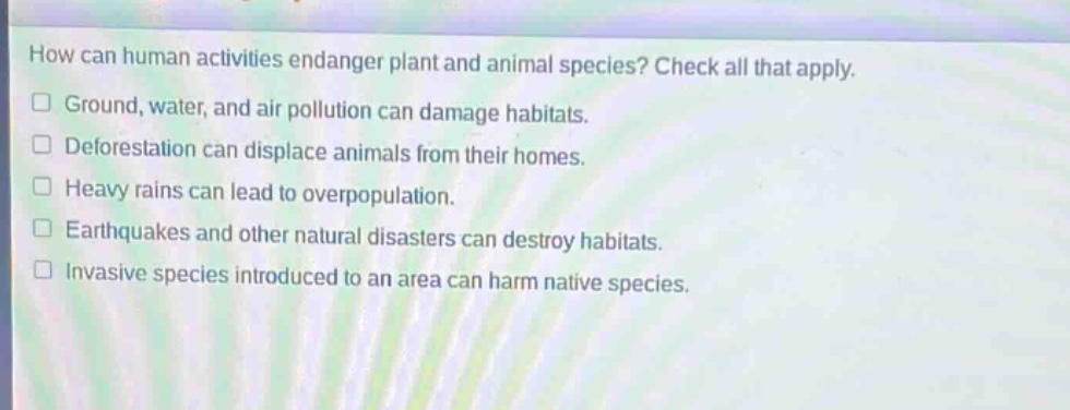 how can human activities endanger plant and animal species? check all that apply.\n□ ground, water, and air pollution can damage habitats.\n□ deforestation can displace animals from their homes.\n□ heavy rains can lead to overpopulation.\n□ earthquakes and other natural disasters can destroy habitats.\n□ invasive species introduced to an area can harm native species.