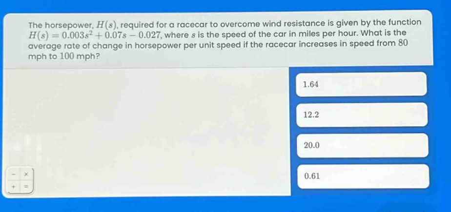 the horsepower, $h(s)$, required for a racecar to overcome wind resistance is given by the function $h(s)=0.003s^{2}+0.07s - 0.027$, where $s$ is the speed of the car in miles per hour. what is the average rate of change in horsepower per unit speed if the racecar increases in speed from 80 mph to 100 mph? 1.64 12.2 20.0 0.61