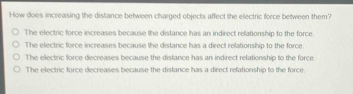 how does increasing the distance between charged objects affect the electric force between them?\no the electric force increases because the distance has an indirect relationship to the force.\no the electric force increases because the distance has a direct relationship to the force.\no the electric force decreases because the distance has an indirect relationship to the force.\no the electric force decreases because the distance has a direct relationship to the force.
