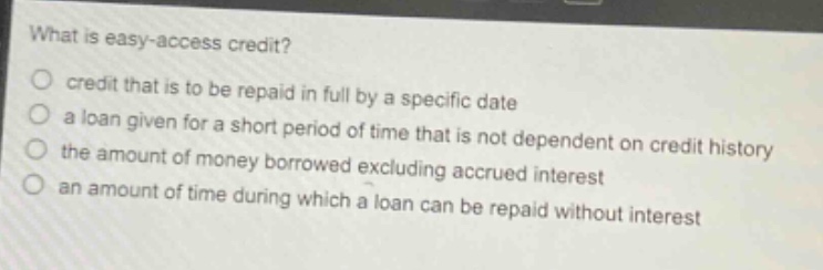 what is easy - access credit?\n○ credit that is to be repaid in full by a specific date\n○ a loan given for a short period of time that is not dependent on credit history\n○ the amount of money borrowed excluding accrued interest\n○ an amount of time during which a loan can be repaid without interest