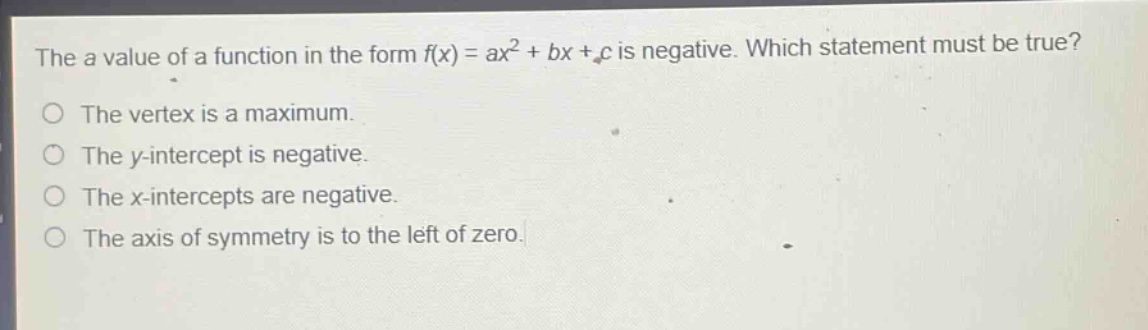 the a value of a function in the form f(x) = ax² + bx + c is negative. which statement must be true?\no the vertex is a maximum.\no the y - intercept is negative.\no the x - intercepts are negative.\no the axis of symmetry is to the left of zero.