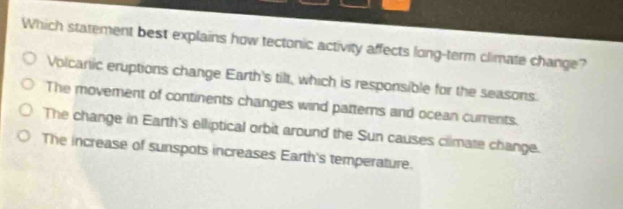 which statement best explains how tectonic activity affects long - term climate change?\nvolcanic eruptions change earth’s tilt, which is responsible for the seasons.\nthe movement of continents changes wind patterns and ocean currents.\nthe change in earth’s elliptical orbit around the sun causes climate change.\nthe increase of sunspots increases earth’s temperature.