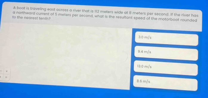 a boat is traveling east across a river that is 112 meters wide at 8 meters per second. if the river has a northward current of 5 meters per second, what is the resultant speed of the motorboat rounded to the nearest tenth? 3.0 m/s 9.4 m/s 13.0 m/s 8.6 m/s