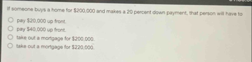 if someone buys a home for $200,000 and makes a 20 percent down - payment, that person will have to\npay $20,000 up front.\npay $40,000 up front.\ntake out a mortgage for $200,000.\ntake out a mortgage for $220,000.