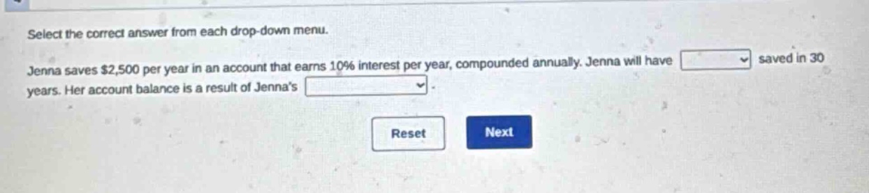 select the correct answer from each drop - down menu. jenna saves $2,500 per year in an account that earns 10% interest per year, compounded annually. jenna will have saved in 30 years. her account balance is a result of jennas