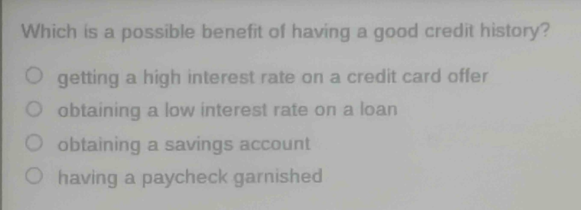 which is a possible benefit of having a good credit history?\ngetting a high interest rate on a credit card offer\nobtaining a low interest rate on a loan\nobtaining a savings account\nhaving a paycheck garnished