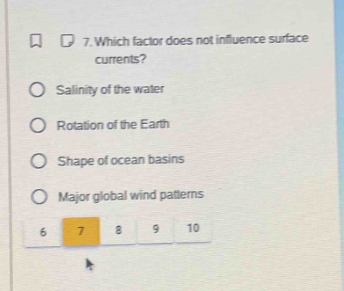 7. which factor does not influence surface currents?\nsalinity of the water\nrotation of the earth\nshape of ocean basins\nmajor global wind patterns