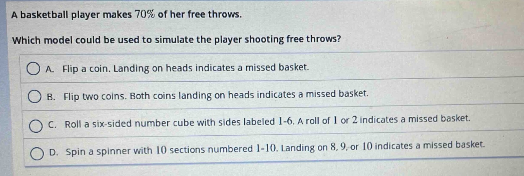 a basketball player makes 70% of her free throws. which model could be used to simulate the player shooting free throws? a. flip a coin. landing on heads indicates a missed basket. b. flip two coins. both coins landing on heads indicates a missed basket. c. roll a six - sided number cube with sides labeled 1 - 6. a roll of 1 or 2 indicates a missed basket. d. spin a spinner with 10 sections numbered 1 - 10. landing on 8, 9, or 10 indicates a missed basket.