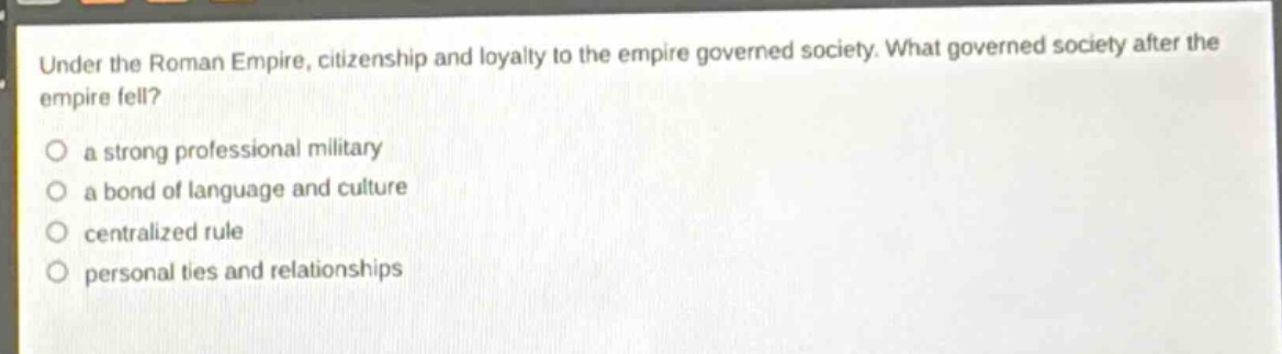 under the roman empire, citizenship and loyalty to the empire governed society. what governed society after the empire fell?\n○ a strong professional military\n○ a bond of language and culture\n○ centralized rule\n○ personal ties and relationships