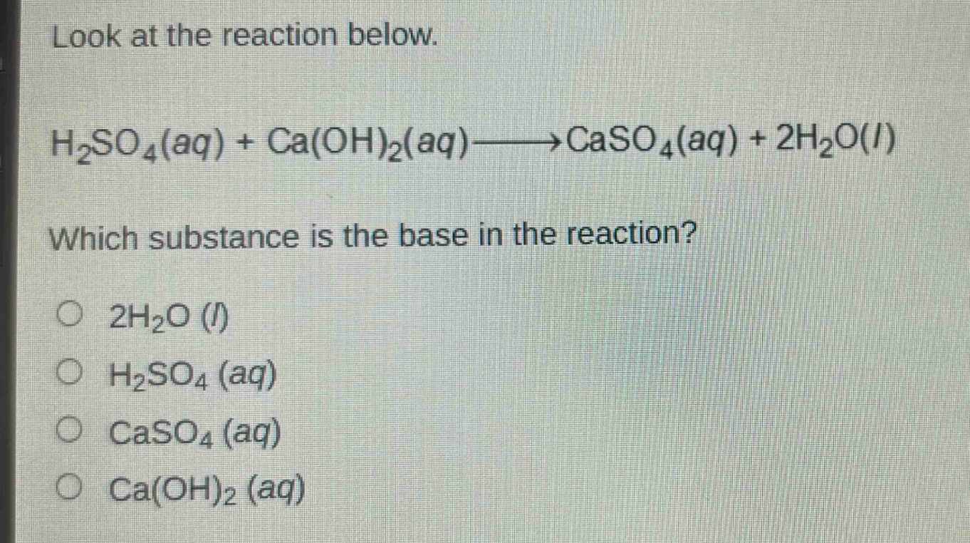 look at the reaction below.\nh₂so₄(aq) + ca(oh)₂(aq)→caso₄(aq) + 2h₂o(l)\nwhich substance is the base in the reaction?\n○ 2h₂o (l)\n○ h₂so₄ (aq)\n○ caso₄ (aq)\n○ ca(oh)₂ (aq)