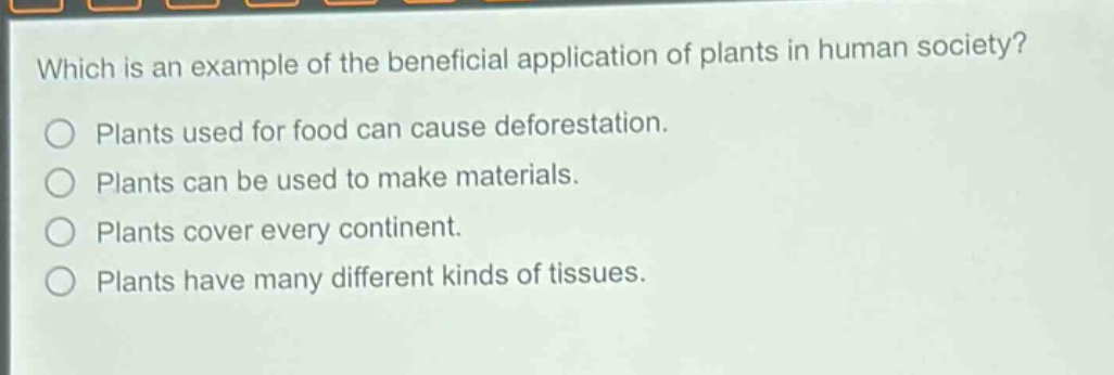 which is an example of the beneficial application of plants in human society?\nplants used for food can cause deforestation.\nplants can be used to make materials.\nplants cover every continent.\nplants have many different kinds of tissues.
