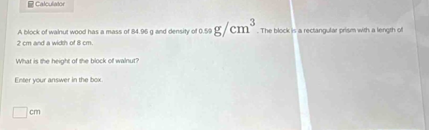 a block of walnut wood has a mass of 84.96 g and density of 0.59 g/cm³. the block is a rectangular prism with a length of 2 cm and a width of 8 cm. what is the height of the block of walnut? enter your answer in the box. cm