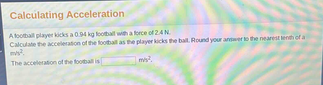 calculating acceleration\na football player kicks a 0.94 kg football with a force of 2.4 n.\ncalculate the acceleration of the football as the player kicks the ball. round your answer to the nearest tenth of a\nm/s².\nthe acceleration of the football is m/s².