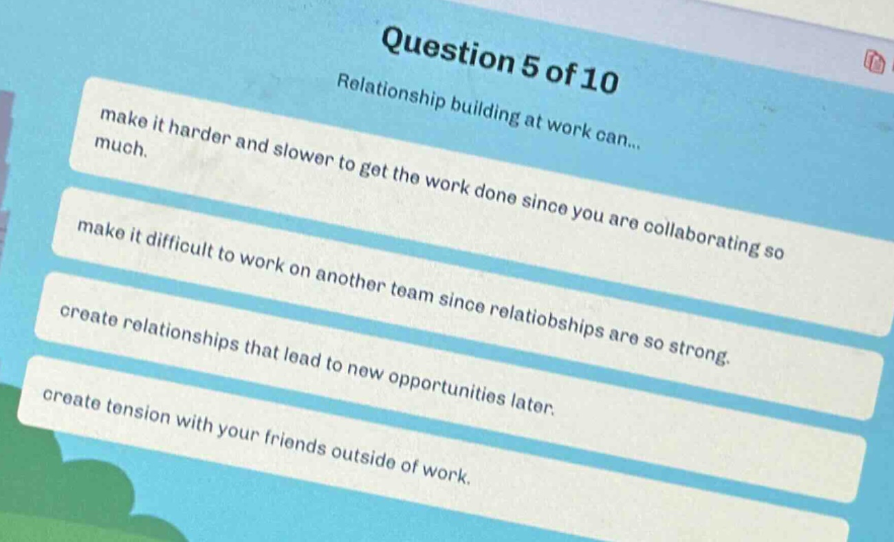 question 5 of 10\nrelationship building at work can...\nmake it harder and slower to get the work done since you are collaborating so much.\nmake it difficult to work on another team since relationships are so strong.\ncreate relationships that lead to new opportunities later.\ncreate tension with your friends outside of work.