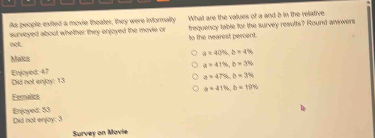 as people exited a movie theater, they were informally surveyed about whether they enjoyed the movie or not. males enjoyed: 47 did not enjoy: 13 females enjoyed: 53 did not enjoy: 3 survey on movie what are the values of a and b in the relative - frequency table for the survey results? round answers to the nearest percent. a = 40%, b = 4% a = 41%, b = 3% a = 47%, b = 3% a = 41%, b = 19%