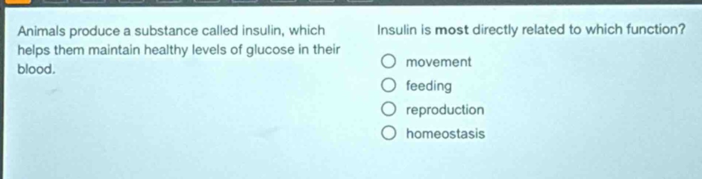animals produce a substance called insulin, which helps them maintain healthy levels of glucose in their blood. insulin is most directly related to which function? movement feeding reproduction homeostasis
