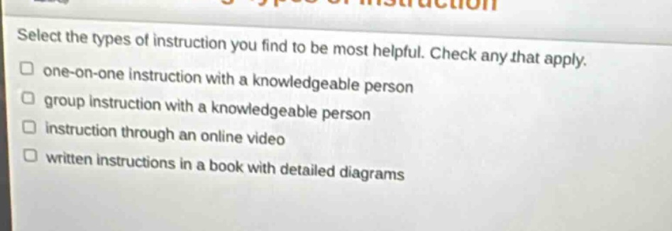 select the types of instruction you find to be most helpful. check any that apply.\n□ one - on - one instruction with a knowledgeable person\n□ group instruction with a knowledgeable person\n□ instruction through an online video\n□ written instructions in a book with detailed diagrams