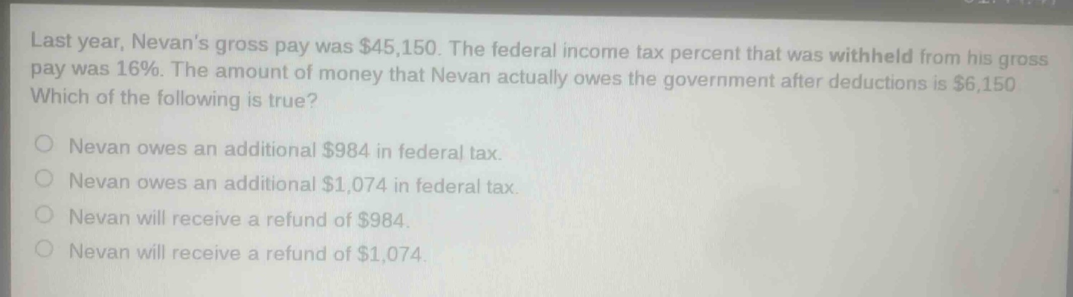 last year, nevans gross pay was $45,150. the federal income tax percent that was withheld from his gross pay was 16%. the amount of money that nevan actually owes the government after deductions is $6,150. which of the following is true? nevan owes an additional $984 in federal tax. nevan owes an additional $1,074 in federal tax. nevan will receive a refund of $984. nevan will receive a refund of $1,074.