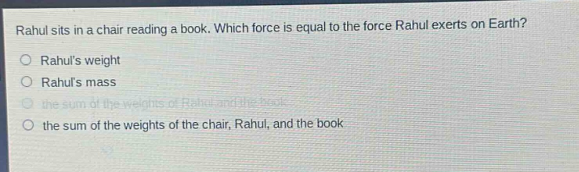 rahul sits in a chair reading a book. which force is equal to the force rahul exerts on earth?\n○ rahuls weight\n○ rahuls mass\n○ the sum of the weights of rahul and the book\n○ the sum of the weights of the chair, rahul, and the book
