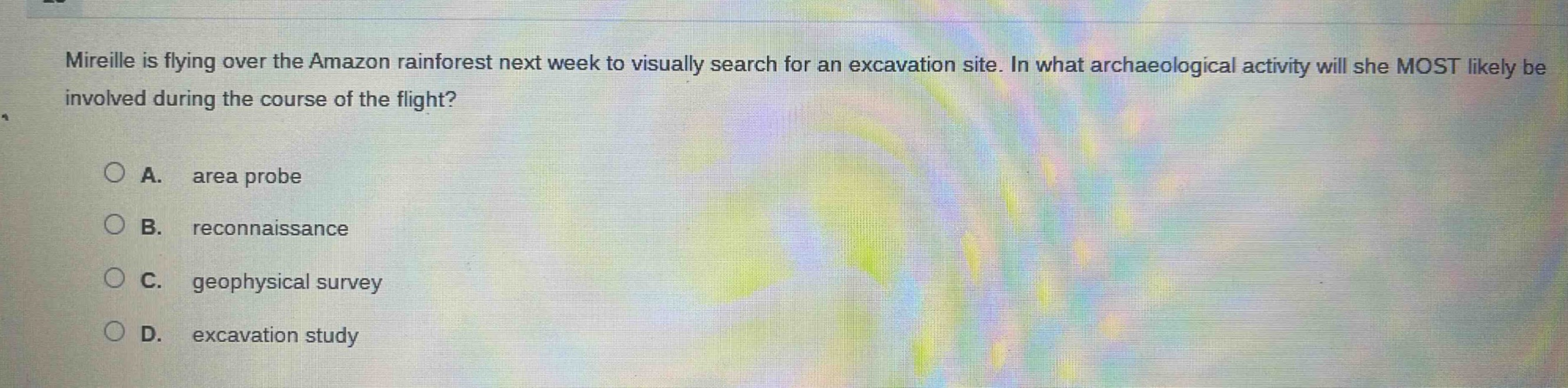 mireille is flying over the amazon rainforest next week to visually search for an excavation site. in what archaeological activity will she most likely be involved during the course of the flight?\na. area probe\nb. reconnaissance\nc. geophysical survey\nd. excavation study