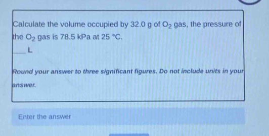 calculate the volume occupied by 32.0 g of o₂ gas, the pressure of the o₂ gas is 78.5 kpa at 25 °c.\nl\nround your answer to three significant figures. do not include units in your answer.\nenter the answer