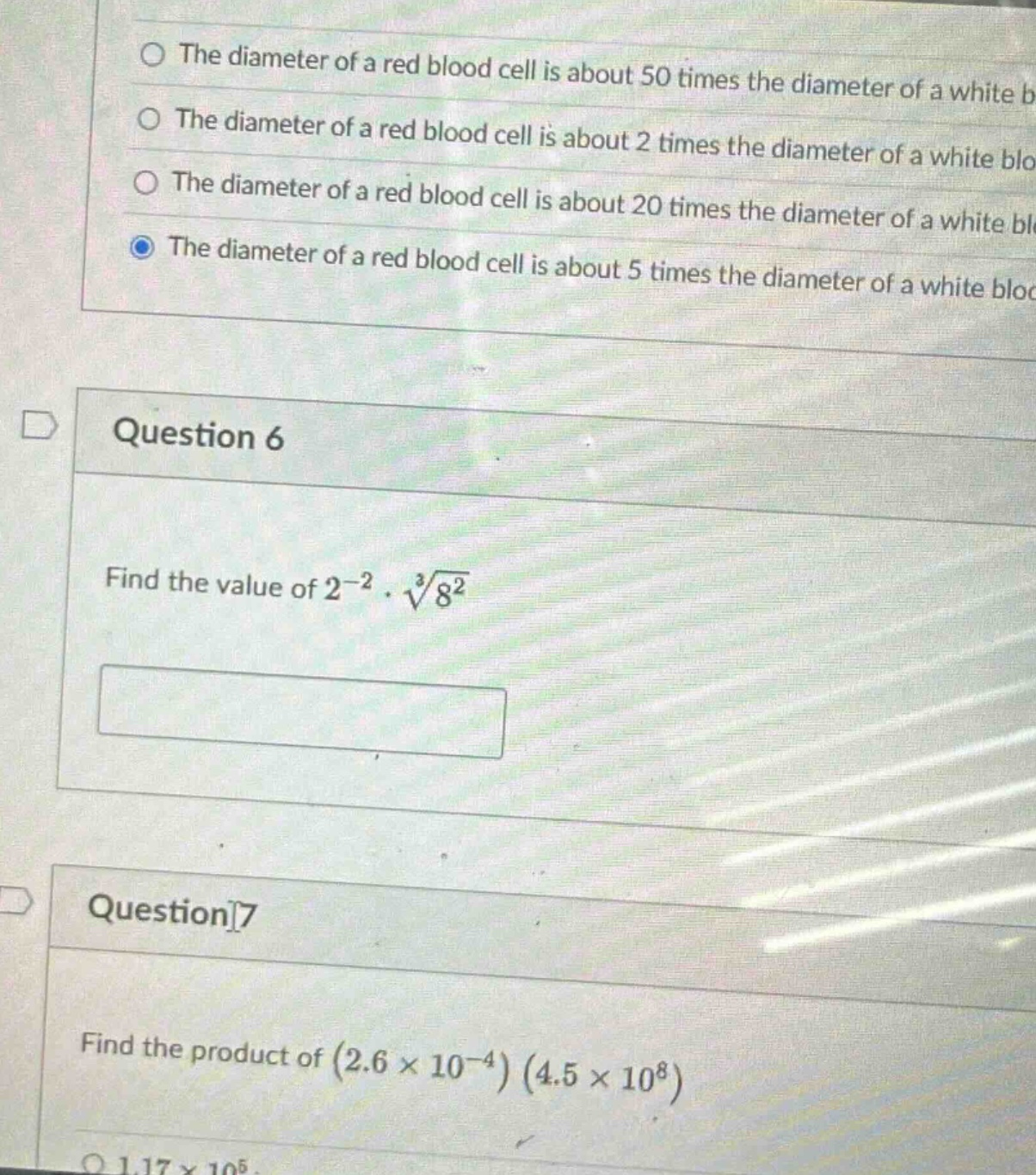 question 6\nfind the value of $2^{-2}cdotsqrt3{8^{2}}$\n\nquestion 7\nfind the product of $(2.6\times 10^{-4})(4.5\times 10^{8})$\n\nthe diameter of a red blood cell is about 50 times the diameter of a white b\nthe diameter of a red blood cell is about 2 times the diameter of a white blo\nthe diameter of a red blood cell is about 20 times the diameter of a white blc\nthe diameter of a red blood cell is about 5 times the diameter of a white bloc