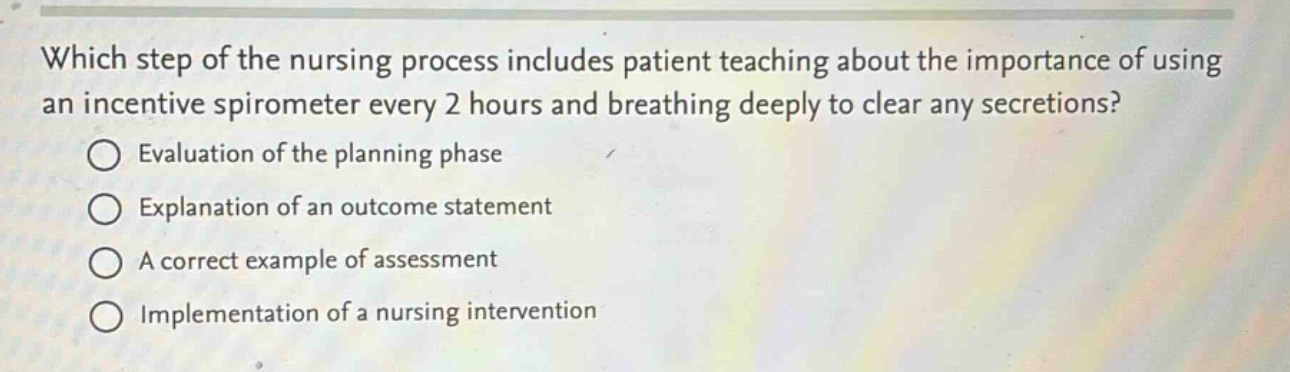 which step of the nursing process includes patient teaching about the importance of using an incentive spirometer every 2 hours and breathing deeply to clear any secretions?\n○ evaluation of the planning phase\n○ explanation of an outcome statement\n○ a correct example of assessment\n○ implementation of a nursing intervention