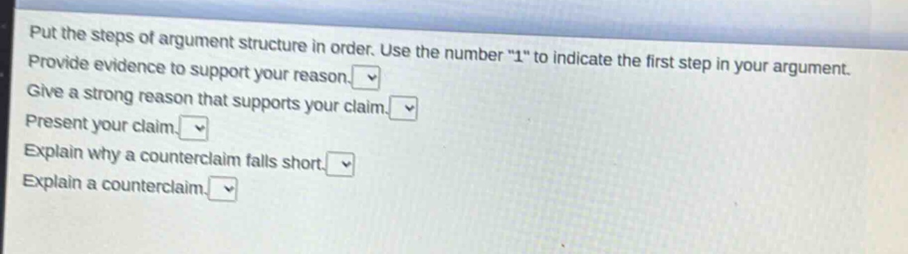 put the steps of argument structure in order. use the number \1\ to indicate the first step in your argument. provide evidence to support your reason. give a strong reason that supports your claim. present your claim. explain why a counterclaim falls short. explain a counterclaim.