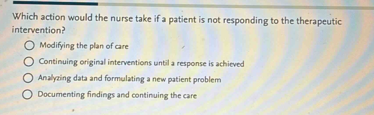 which action would the nurse take if a patient is not responding to the therapeutic intervention?\nmodifying the plan of care\ncontinuing original interventions until a response is achieved\nanalyzing data and formulating a new patient problem\ndocumenting findings and continuing the care