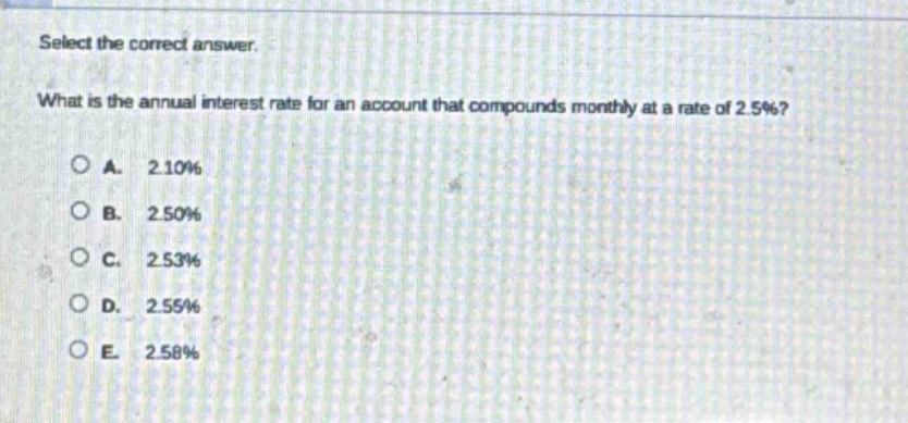 select the correct answer. what is the annual interest rate for an account that compounds monthly at a rate of 2.5%?\na. 2.10%\nb. 2.50%\nc. 2.53%\nd. 2.55%\ne. 2.58%