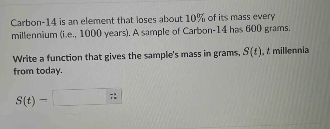 carbon - 14 is an element that loses about 10% of its mass every millennium (i.e., 1000 years). a sample of carbon - 14 has 600 grams. write a function that gives the samples mass in grams, $s(t)$, $t$ millennia from today. $s(t)=$