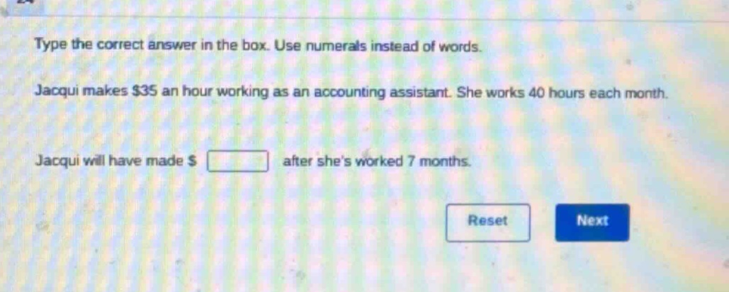 type the correct answer in the box. use numerals instead of words. jacqui makes $35 an hour working as an accounting assistant. she works 40 hours each month. jacqui will have made $ after shes worked 7 months.
