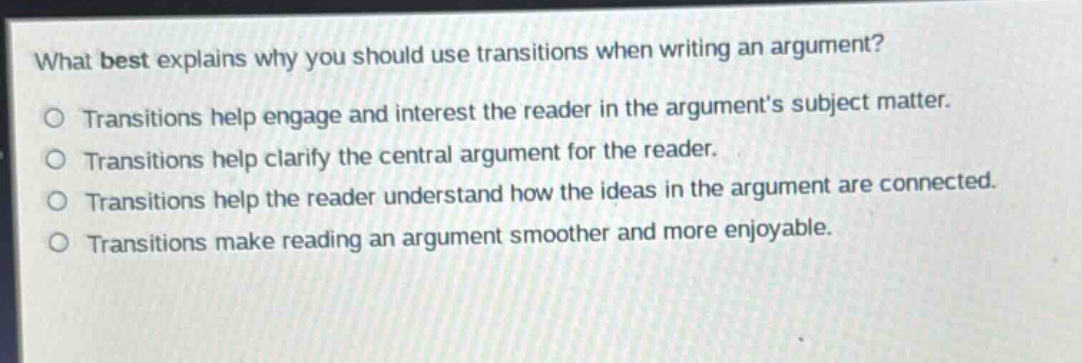 what best explains why you should use transitions when writing an argument?\no transitions help engage and interest the reader in the arguments subject matter.\no transitions help clarify the central argument for the reader.\no transitions help the reader understand how the ideas in the argument are connected.\no transitions make reading an argument smoother and more enjoyable.