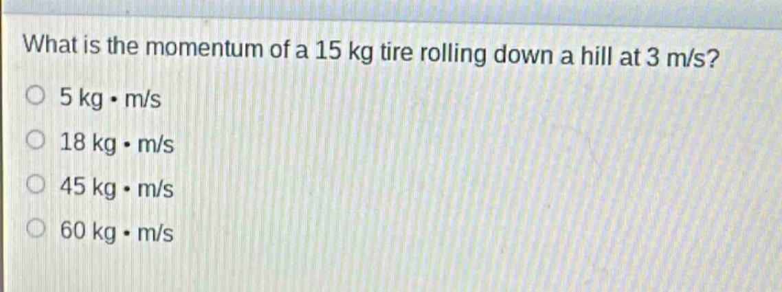 what is the momentum of a 15 kg tire rolling down a hill at 3 m/s?\no 5 kg·m/s\no 18 kg·m/s\no 45 kg·m/s\no 60 kg·m/s