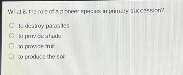 what is the role of a pioneer species in primary succession?\n○ to destroy parasites\n○ to provide shade\n○ to provide fruit\n○ to produce the soil