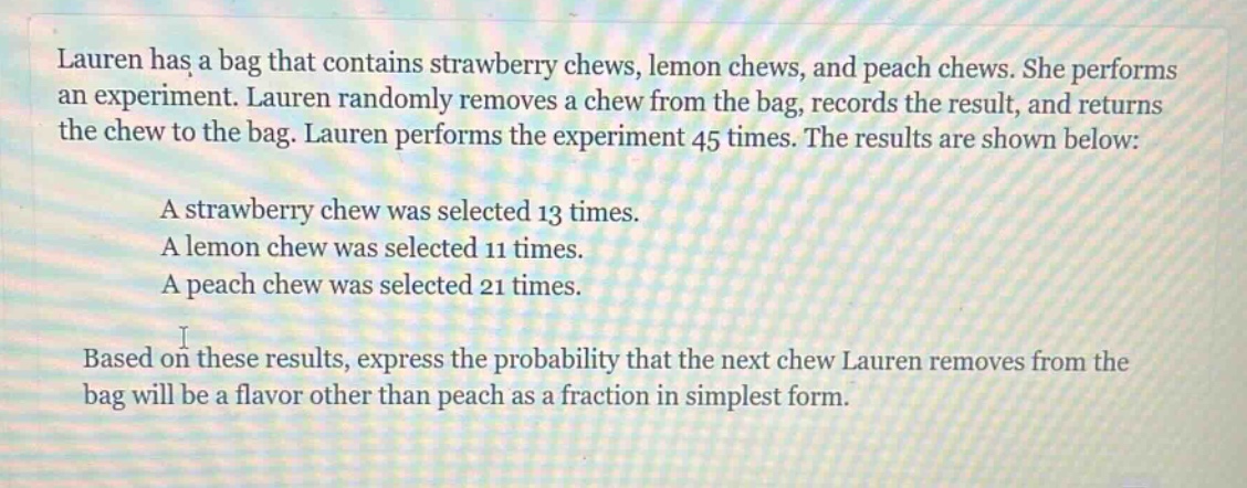lauren has a bag that contains strawberry chews, lemon chews, and peach chews. she performs an experiment. lauren randomly removes a chew from the bag, records the result, and returns the chew to the bag. lauren performs the experiment 45 times. the results are shown below: a strawberry chew was selected 13 times. a lemon chew was selected 11 times. a peach chew was selected 21 times. based on these results, express the probability that the next chew lauren removes from the bag will be a flavor other than peach as a fraction in simplest form.