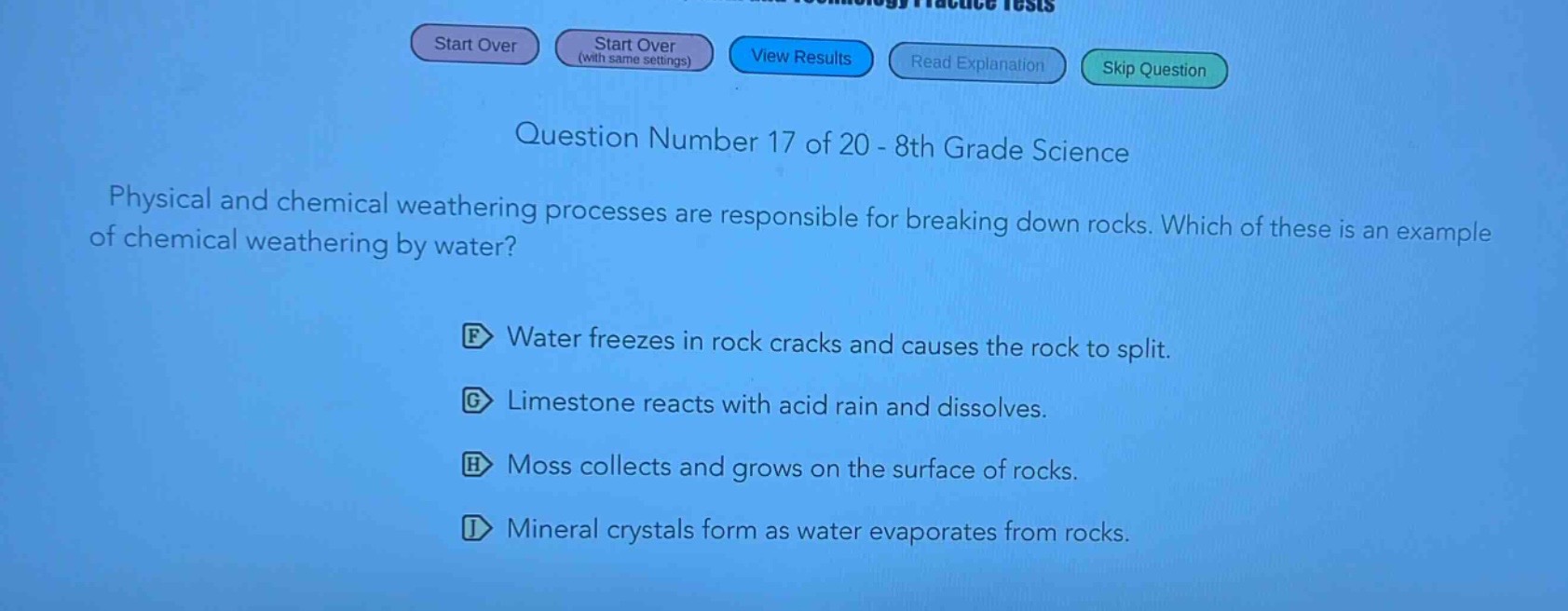 question number 17 of 20 - 8th grade science\nphysical and chemical weathering processes are responsible for breaking down rocks. which of these is an example of chemical weathering by water?\nf water freezes in rock cracks and causes the rock to split.\ng limestone reacts with acid rain and dissolves.\nh moss collects and grows on the surface of rocks.\ni mineral crystals form as water evaporates from rocks.