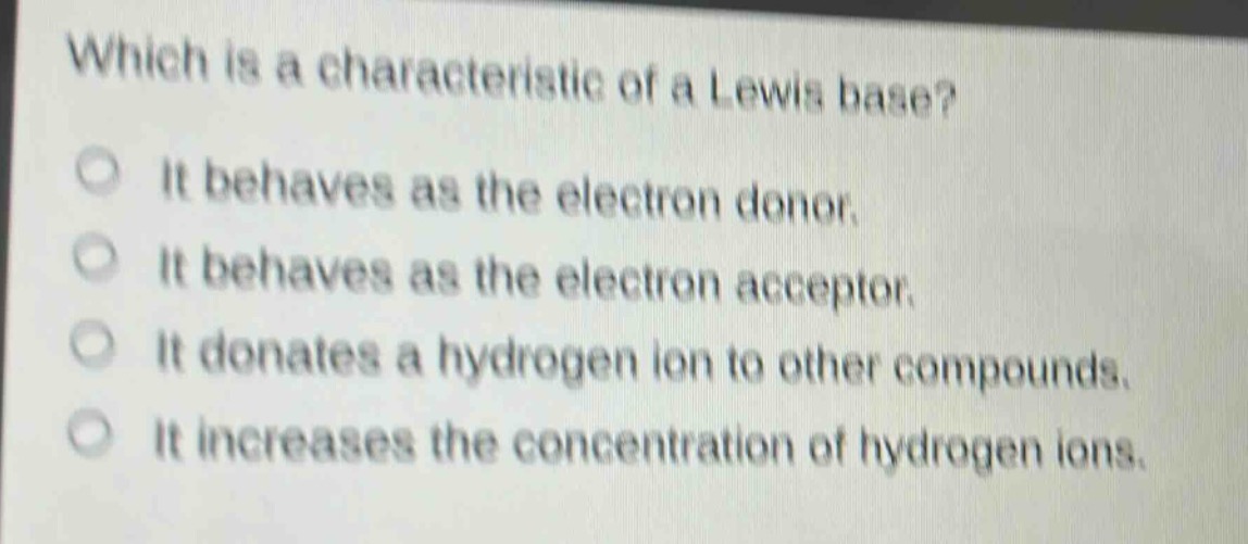 which is a characteristic of a lewis base?\nit behaves as the electron donor.\nit behaves as the electron acceptor.\nit donates a hydrogen ion to other compounds.\nit increases the concentration of hydrogen ions.