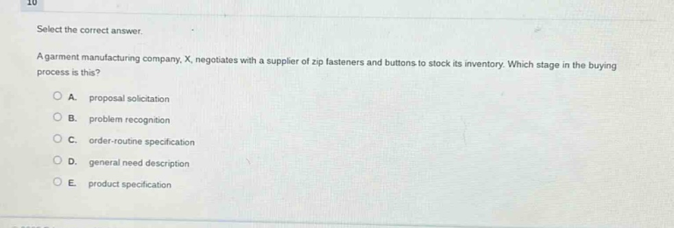 select the correct answer.\na garment manufacturing company, x, negotiates with a supplier of zip fasteners and buttons to stock its inventory. which stage in the buying process is this?\na. proposal solicitation\nb. problem recognition\nc. order - routine specification\nd. general need description\ne. product specification