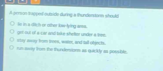 a person trapped outside during a thunderstorm should\n○ lie in a ditch or other low - lying area.\n○ get out of a car and take shelter under a tree.\n○ stay away from trees, water, and tall objects.\n○ run away from the thunderstorm as quickly as possible.