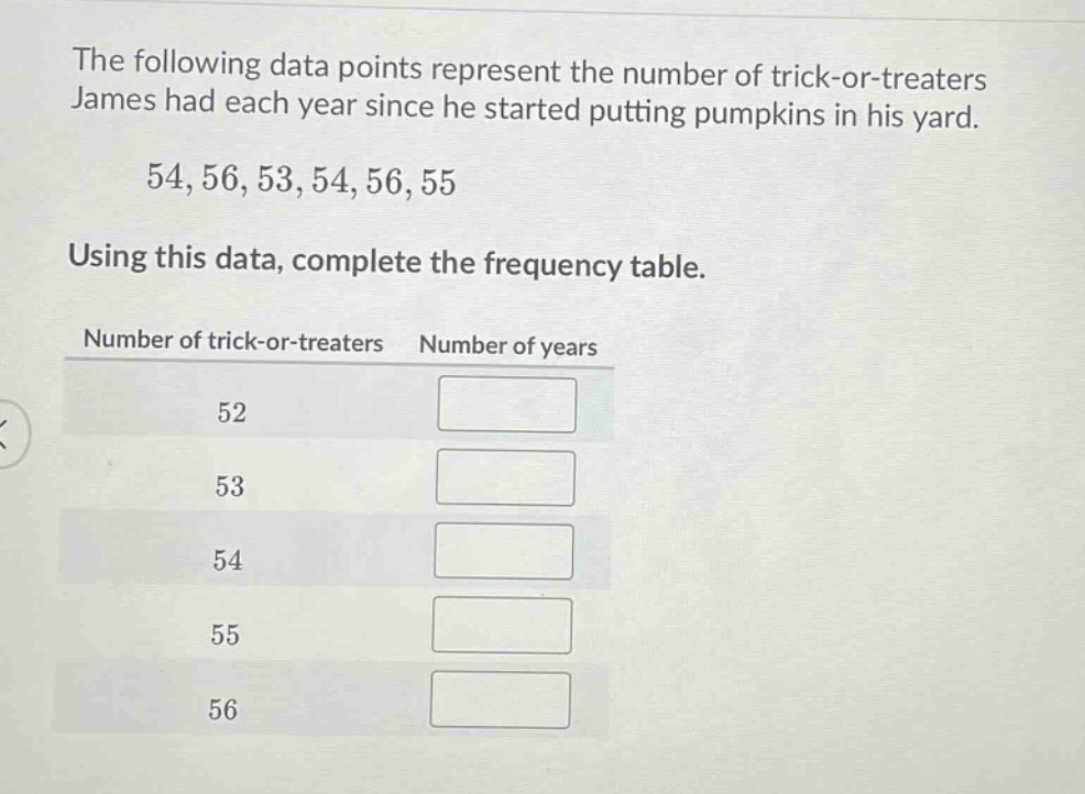 the following data points represent the number of trick - or - treaters james had each year since he started putting pumpkins in his yard. 54,56,53,54,56,55 using this data, complete the frequency table. number of trick - or - treaters number of years 52 53 54 55 56