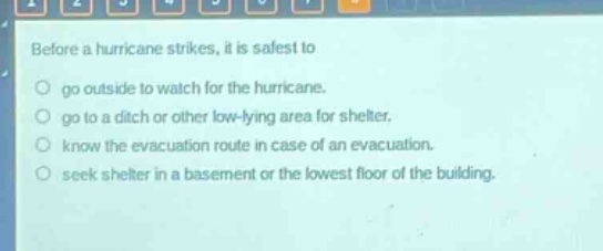 before a hurricane strikes, it is safest to\n○ go outside to watch for the hurricane.\n○ go to a ditch or other low - lying area for shelter.\n○ know the evacuation route in case of an evacuation.\n○ seek shelter in a basement or the lowest floor of the building.