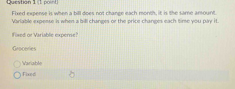 question 1 (1 point)\nfixed expense is when a bill does not change each month, it is the same amount.\nvariable expense is when a bill changes or the price changes each time you pay it.\nfixed or variable expense?\ngroceries\nvariable\nfixed