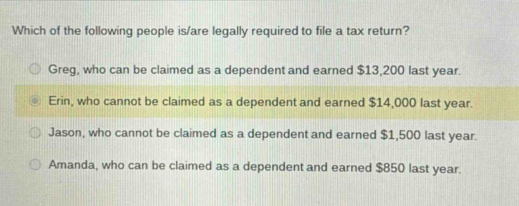 which of the following people is/are legally required to file a tax return?\ngreg, who can be claimed as a dependent and earned $13,200 last year.\nerin, who cannot be claimed as a dependent and earned $14,000 last year.\njason, who cannot be claimed as a dependent and earned $1,500 last year.\namanda, who can be claimed as a dependent and earned $850 last year.
