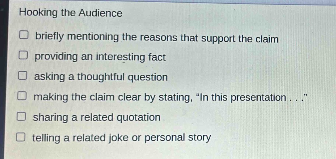 hooking the audience\n□ briefly mentioning the reasons that support the claim\n□ providing an interesting fact\n□ asking a thoughtful question\n□ making the claim clear by stating, “in this presentation . . .”\n□ sharing a related quotation\n□ telling a related joke or personal story