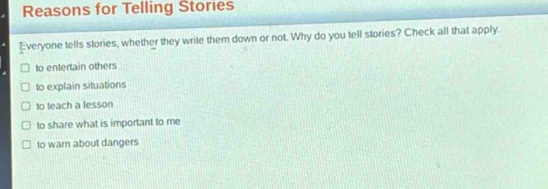 reasons for telling stories\neveryone tells stories, whether they write them down or not. why do you tell stories? check all that apply.\n□ to entertain others\n□ to explain situations\n□ to teach a lesson\n□ to share what is important to me\n□ to warn about dangers
