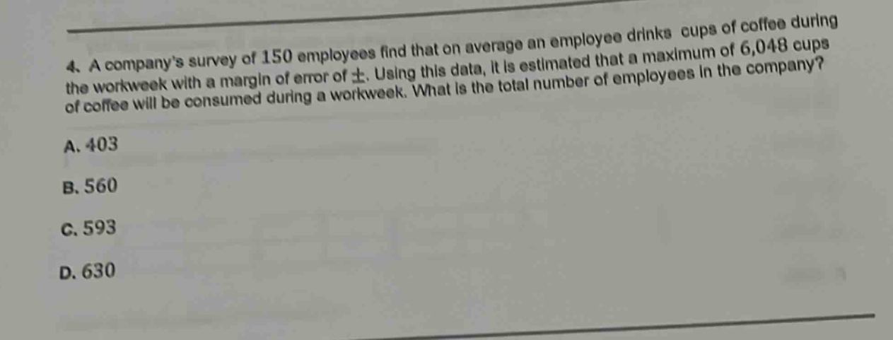 4. a companys survey of 150 employees find that on average an employee drinks cups of coffee during the workweek with a margin of error of ±. using this data, it is estimated that a maximum of 6,048 cups of coffee will be consumed during a workweek. what is the total number of employees in the company?\na. 403\nb. 560\nc. 593\nd. 630