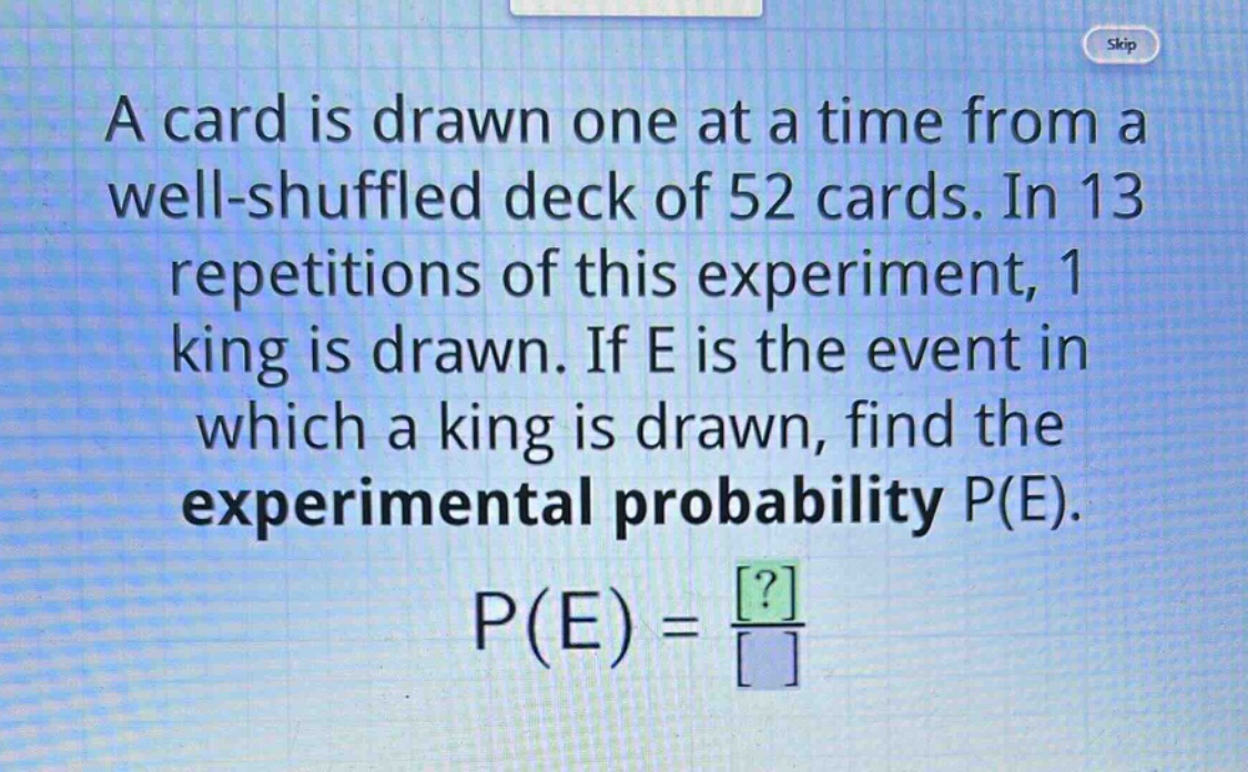a card is drawn one at a time from a well - shuffled deck of 52 cards. in 13 repetitions of this experiment, 1 king is drawn. if e is the event in which a king is drawn, find the experimental probability p(e). p(e)=\frac{?}{}